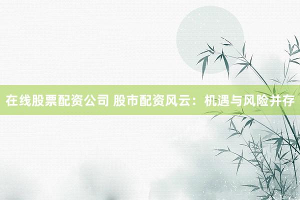 在线股票配资公司 股市配资风云：机遇与风险并存