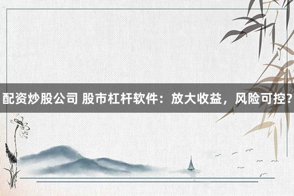 配资炒股公司 股市杠杆软件：放大收益，风险可控？