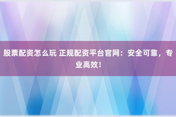 股票配资怎么玩 正规配资平台官网：安全可靠，专业高效！