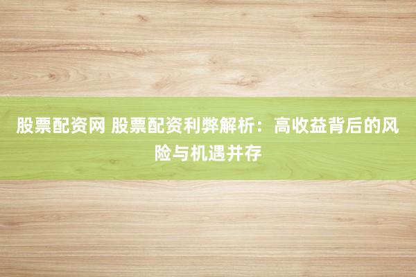 股票配资网 股票配资利弊解析：高收益背后的风险与机遇并存