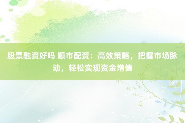 股票融资好吗 顺市配资：高效策略，把握市场脉动，轻松实现资金增值