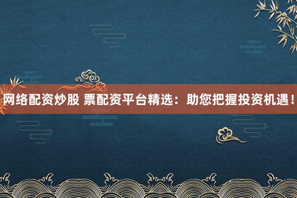 网络配资炒股 票配资平台精选：助您把握投资机遇！