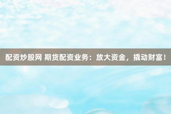 配资炒股网 期货配资业务：放大资金，撬动财富！