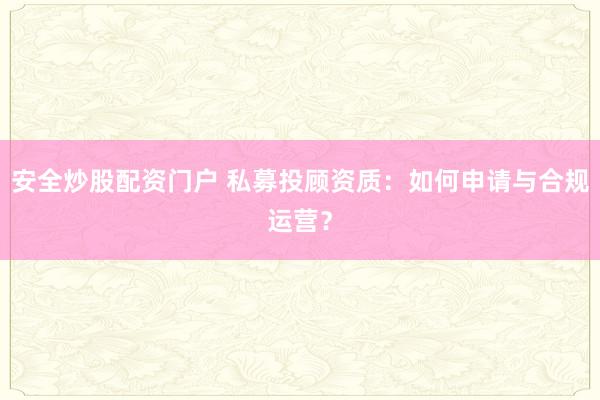 安全炒股配资门户 私募投顾资质：如何申请与合规运营？