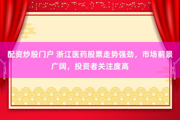 配资炒股门户 浙江医药股票走势强劲，市场前景广阔，投资者关注度高