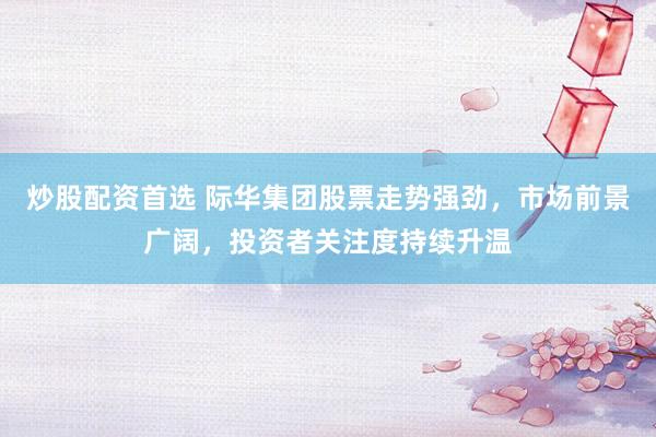 炒股配资首选 际华集团股票走势强劲，市场前景广阔，投资者关注度持续升温
