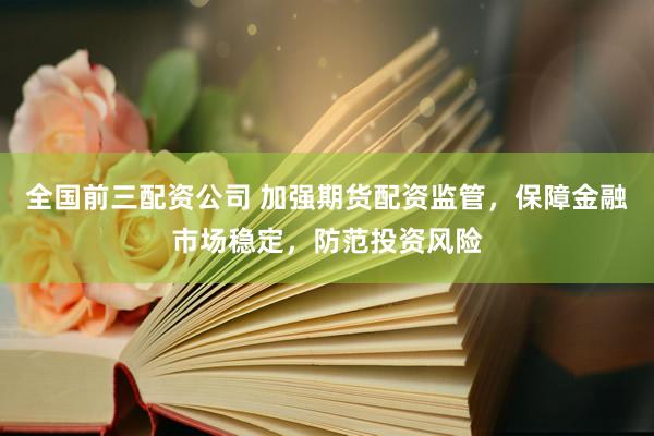全国前三配资公司 加强期货配资监管，保障金融市场稳定，防范投资风险