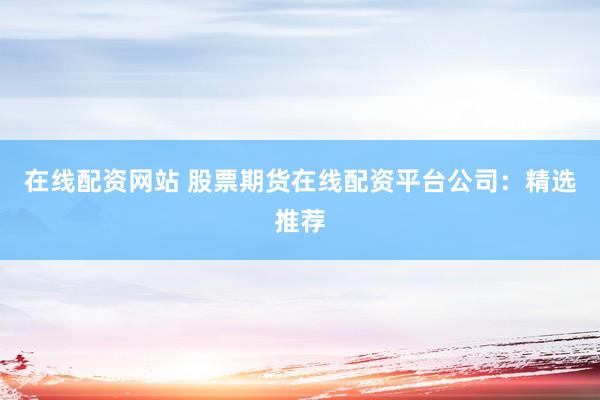 在线配资网站 股票期货在线配资平台公司：精选推荐
