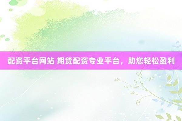 配资平台网站 期货配资专业平台，助您轻松盈利