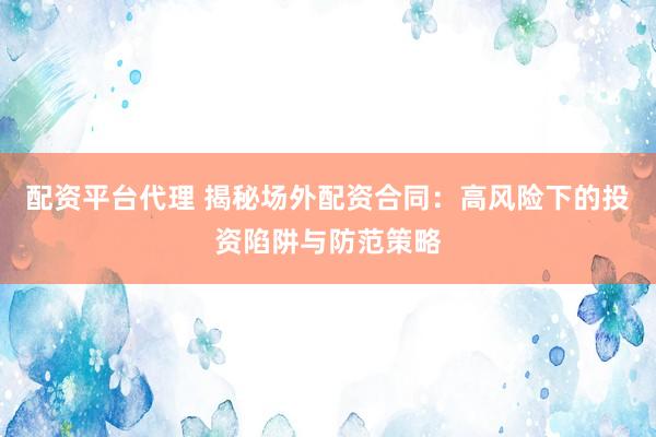 配资平台代理 揭秘场外配资合同：高风险下的投资陷阱与防范策略