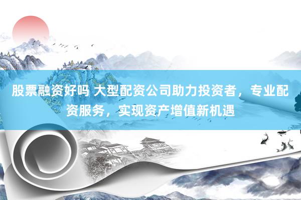 股票融资好吗 大型配资公司助力投资者，专业配资服务，实现资产增值新机遇