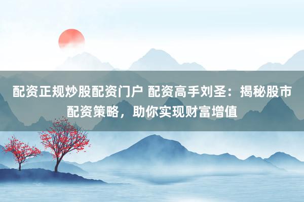 配资正规炒股配资门户 配资高手刘圣：揭秘股市配资策略，助你实现财富增值