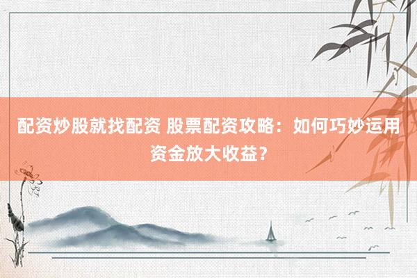 配资炒股就找配资 股票配资攻略：如何巧妙运用资金放大收益？