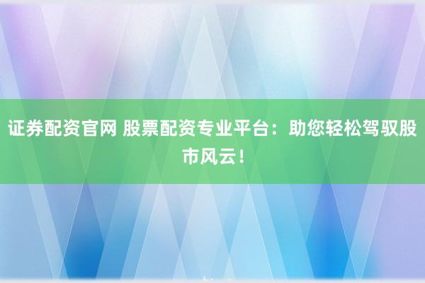 证券配资官网 股票配资专业平台：助您轻松驾驭股市风云！