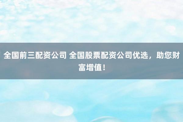 全国前三配资公司 全国股票配资公司优选，助您财富增值！