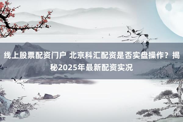 线上股票配资门户 北京科汇配资是否实盘操作？揭秘2025年最新配资实况