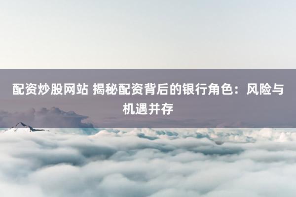 配资炒股网站 揭秘配资背后的银行角色：风险与机遇并存