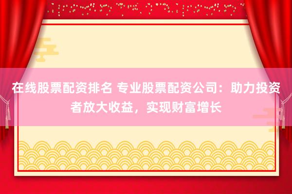 在线股票配资排名 专业股票配资公司：助力投资者放大收益，实现财富增长