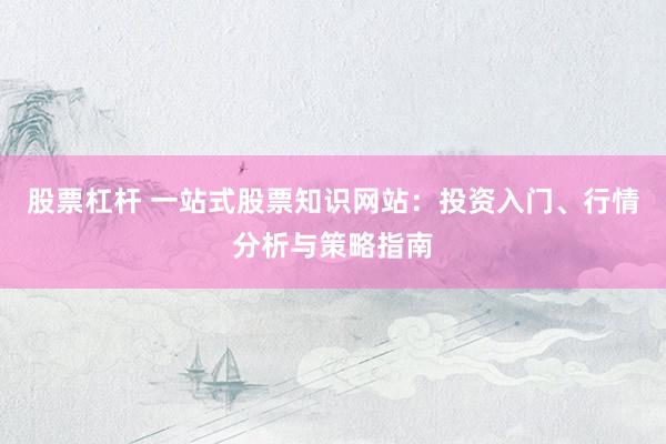股票杠杆 一站式股票知识网站：投资入门、行情分析与策略指南