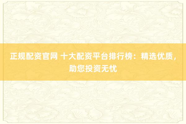 正规配资官网 十大配资平台排行榜：精选优质，助您投资无忧