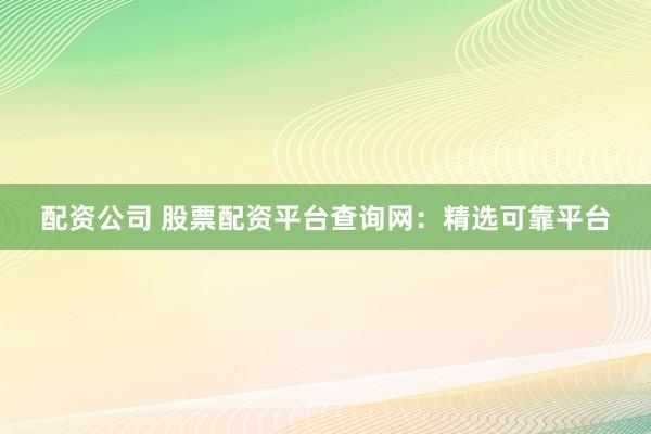 配资公司 股票配资平台查询网：精选可靠平台