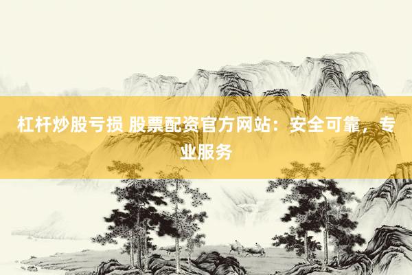 杠杆炒股亏损 股票配资官方网站：安全可靠，专业服务