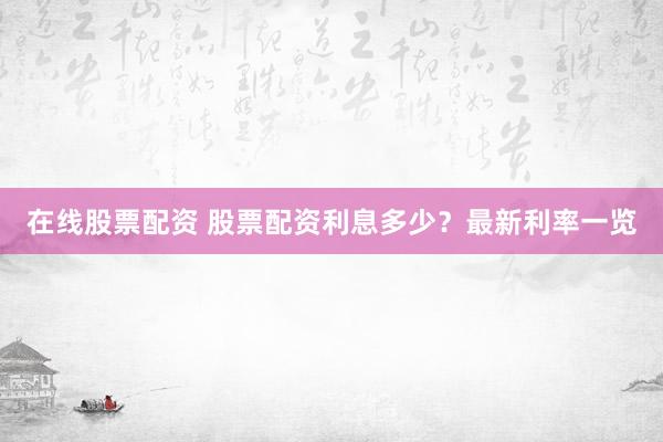 在线股票配资 股票配资利息多少？最新利率一览