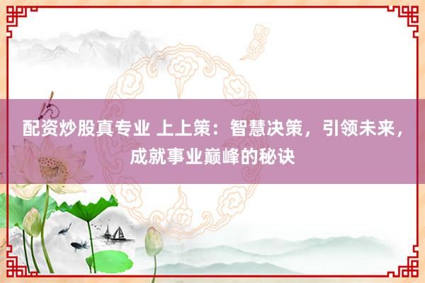 配资炒股真专业 上上策：智慧决策，引领未来，成就事业巅峰的秘诀