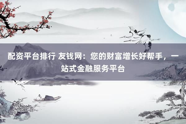 配资平台排行 友钱网：您的财富增长好帮手，一站式金融服务平台