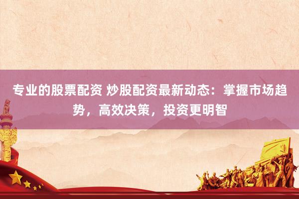 专业的股票配资 炒股配资最新动态：掌握市场趋势，高效决策，投资更明智