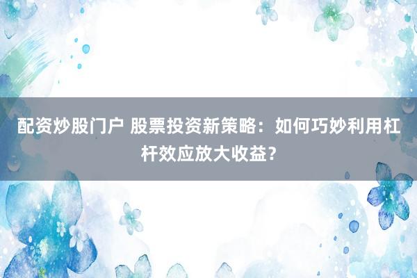 配资炒股门户 股票投资新策略：如何巧妙利用杠杆效应放大收益？