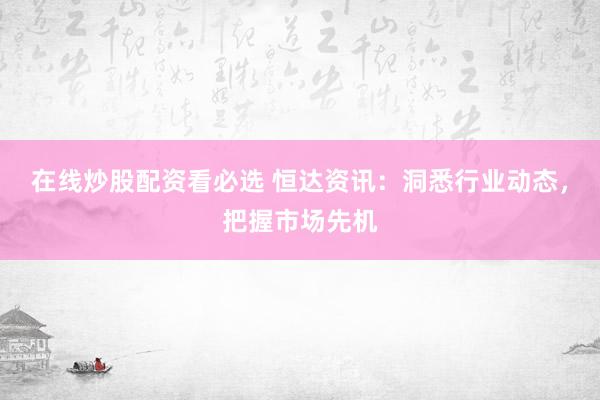 在线炒股配资看必选 恒达资讯：洞悉行业动态，把握市场先机