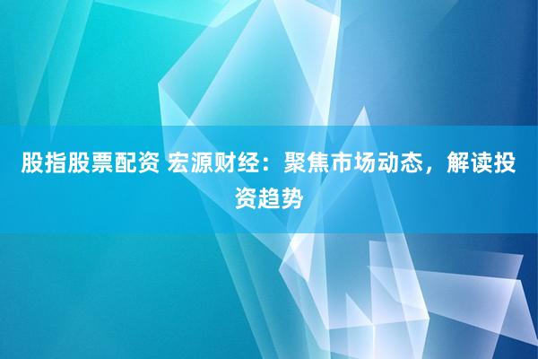 股指股票配资 宏源财经：聚焦市场动态，解读投资趋势