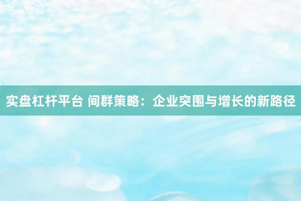 实盘杠杆平台 间群策略：企业突围与增长的新路径