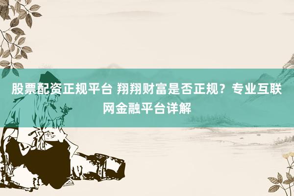 股票配资正规平台 翔翔财富是否正规？专业互联网金融平台详解