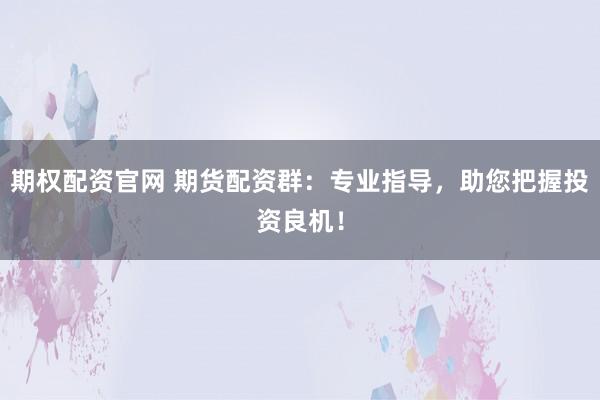 期权配资官网 期货配资群：专业指导，助您把握投资良机！