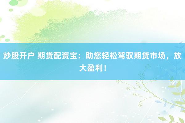 炒股开户 期货配资宝：助您轻松驾驭期货市场，放大盈利！
