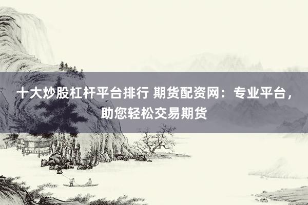 十大炒股杠杆平台排行 期货配资网：专业平台，助您轻松交易期货