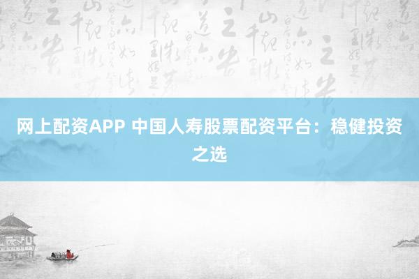 网上配资APP 中国人寿股票配资平台：稳健投资之选
