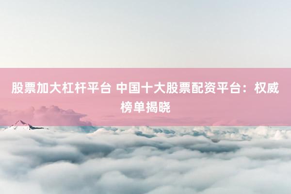 股票加大杠杆平台 中国十大股票配资平台：权威榜单揭晓