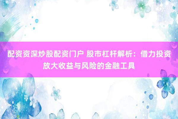 配资资深炒股配资门户 股市杠杆解析：借力投资放大收益与风险的金融工具