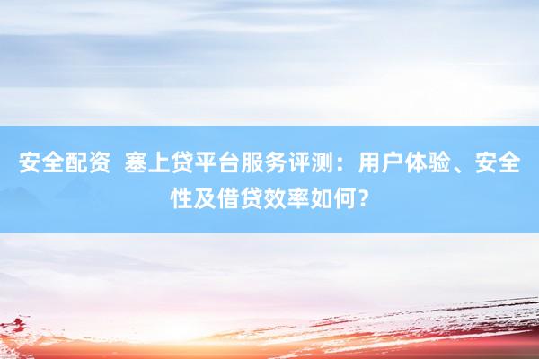 安全配资  塞上贷平台服务评测：用户体验、安全性及借贷效率如何？