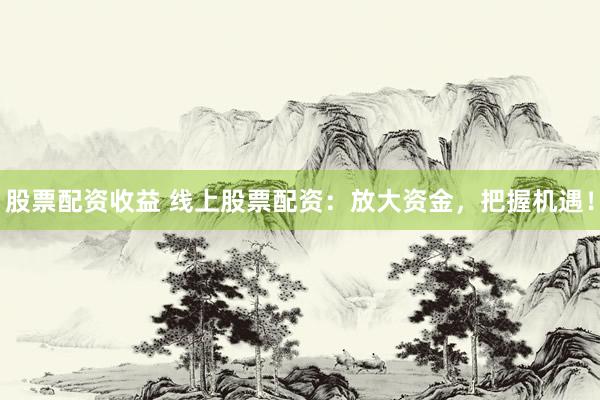 股票配资收益 线上股票配资：放大资金，把握机遇！