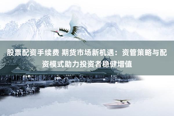 股票配资手续费 期货市场新机遇：资管策略与配资模式助力投资者稳健增值