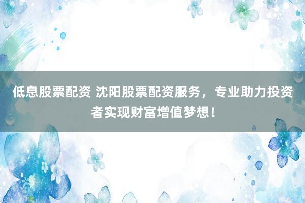低息股票配资 沈阳股票配资服务，专业助力投资者实现财富增值梦想！
