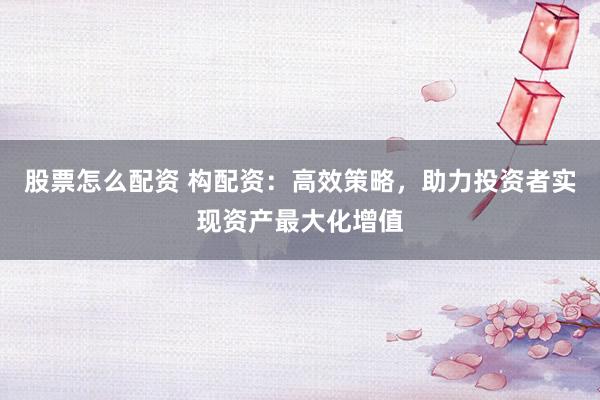 股票怎么配资 构配资：高效策略，助力投资者实现资产最大化增值