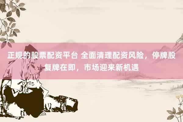 正规的股票配资平台 全面清理配资风险，停牌股复牌在即，市场迎来新机遇
