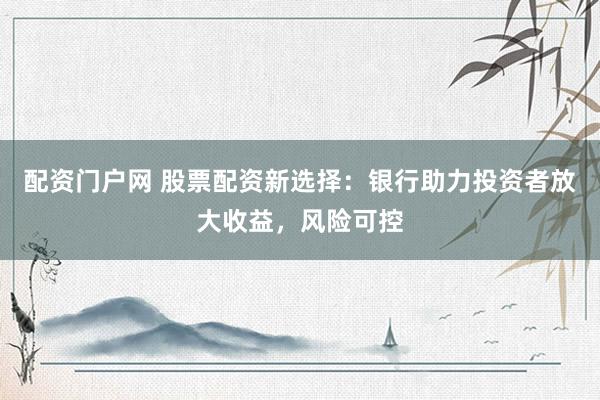 配资门户网 股票配资新选择：银行助力投资者放大收益，风险可控