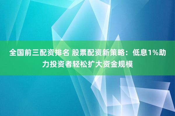 全国前三配资排名 股票配资新策略：低息1%助力投资者轻松扩大资金规模