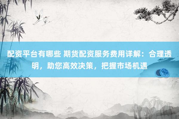 配资平台有哪些 期货配资服务费用详解：合理透明，助您高效决策，把握市场机遇
